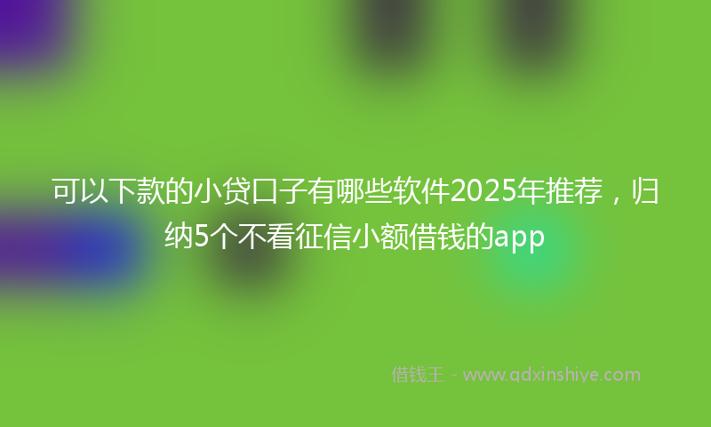 可以下款的小贷口子有哪些软件2025年推荐，归纳5个不看征信小额借钱的app