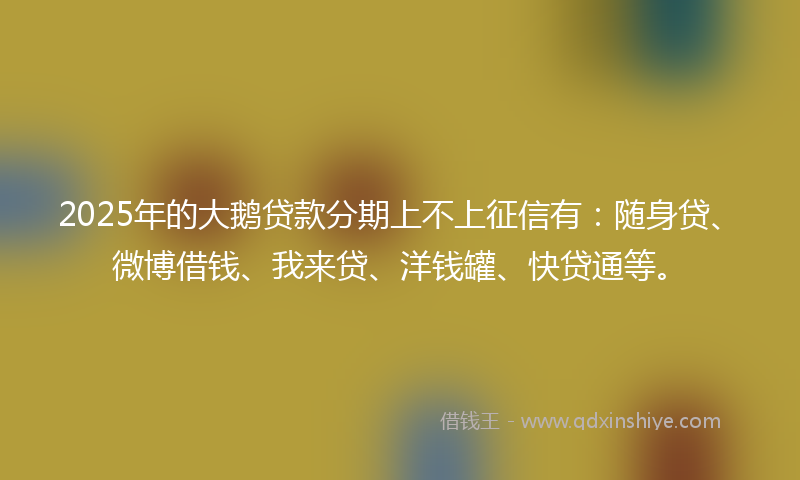 2025年的大鹅贷款分期上不上征信有：随身贷、微博借钱、我来贷、洋钱罐、快贷通等。