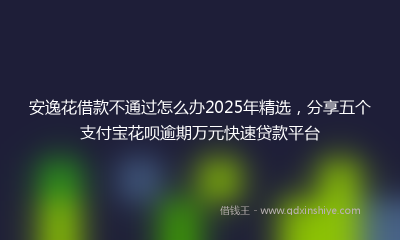 安逸花借款不通过怎么办2025年精选，分享五个支付宝花呗逾期万元快速贷款平台