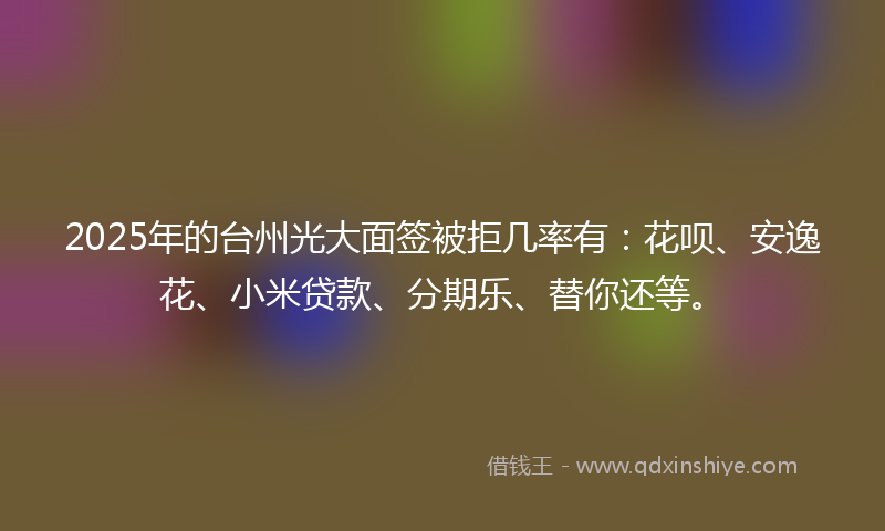 2025年的台州光大面签被拒几率有：花呗、安逸花、小米贷款、分期乐、替你还等。