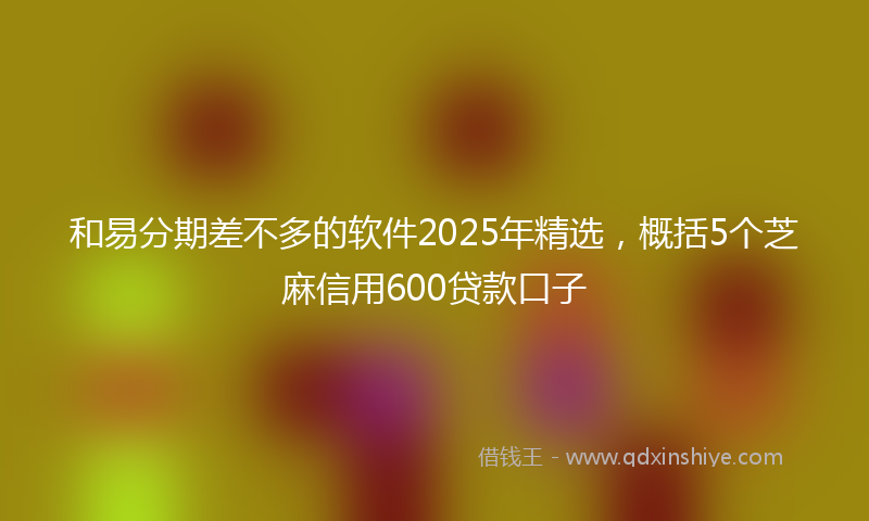 和易分期差不多的软件2025年精选，概括5个芝麻信用600贷款口子
