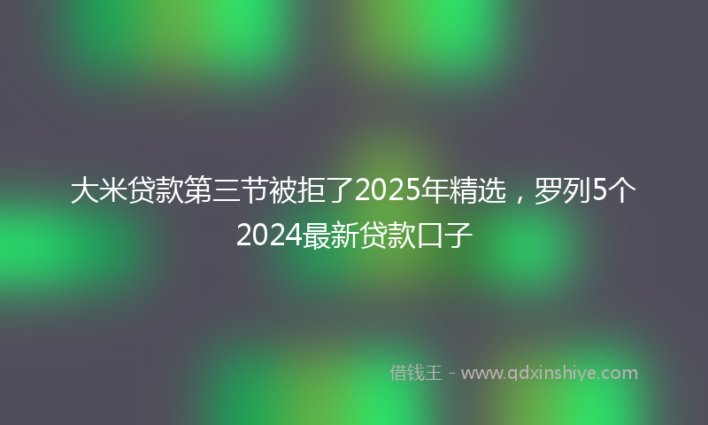 大米贷款第三节被拒了2025年精选，罗列5个2024最新贷款口子
