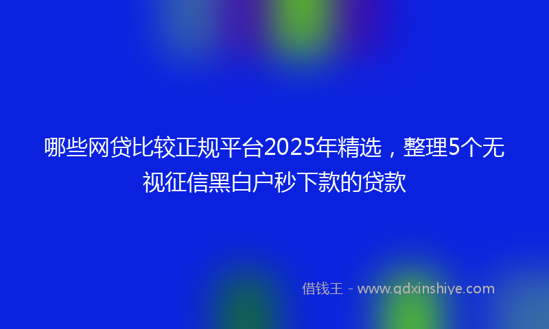 哪些网贷比较正规平台2025年精选，整理5个无视征信黑白户秒下款的贷款