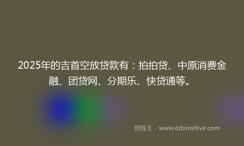 2025年的吉首空放贷款有：拍拍贷、中原消费金融、团贷网、分期乐、快贷通等。