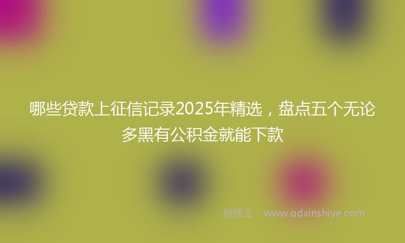 哪些贷款上征信记录2025年精选，盘点五个无论多黑有公积金就能下款