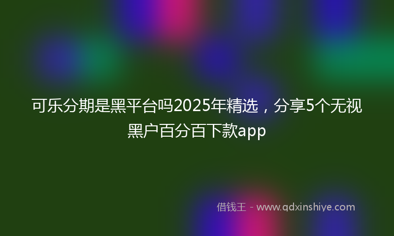可乐分期是黑平台吗2025年精选，分享5个无视黑户百分百下款app