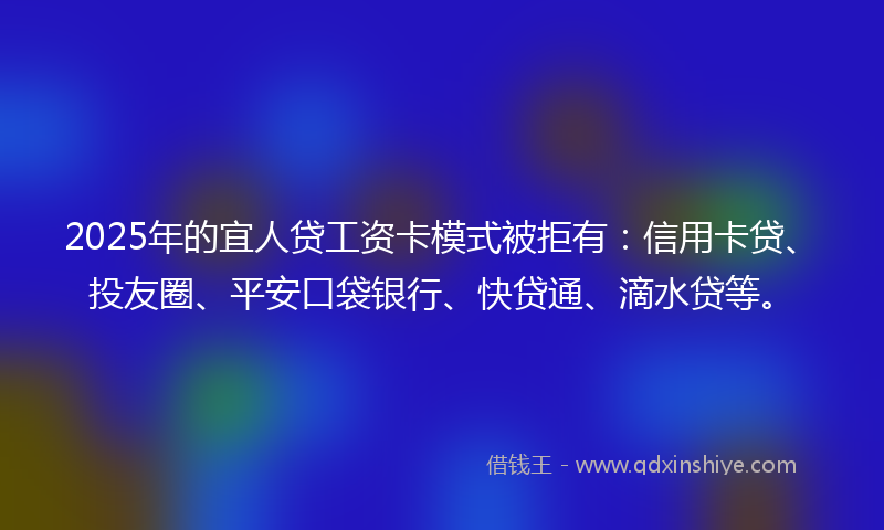 2025年的宜人贷工资卡模式被拒有：信用卡贷、投友圈、平安口袋银行、快贷通、滴水贷等。