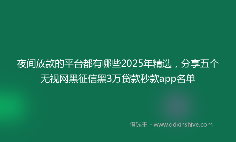 夜间放款的平台都有哪些2025年精选，分享五个无视网黑征信黑3万贷款秒款app名单
