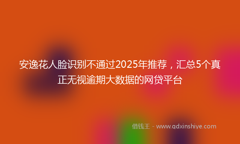 安逸花人脸识别不通过2025年推荐，汇总5个真正无视逾期大数据的网贷平台