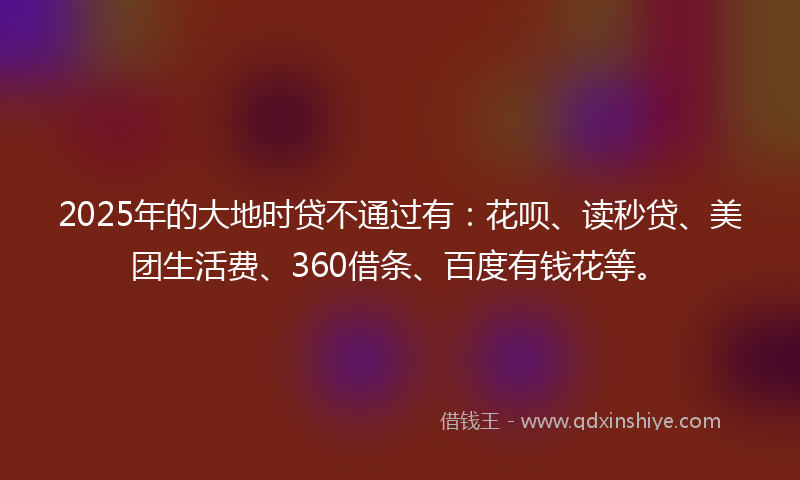 2025年的大地时贷不通过有：花呗、读秒贷、美团生活费、360借条、百度有钱花等。