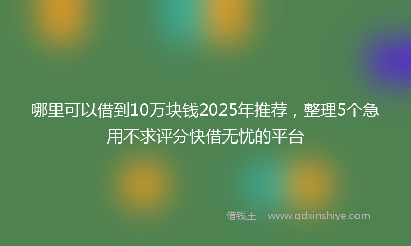 哪里可以借到10万块钱2025年推荐，整理5个急用不求评分快借无忧的平台