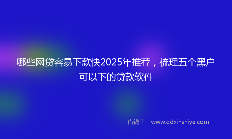 哪些网贷容易下款快2025年推荐，梳理五个黑户可以下的贷款软件
