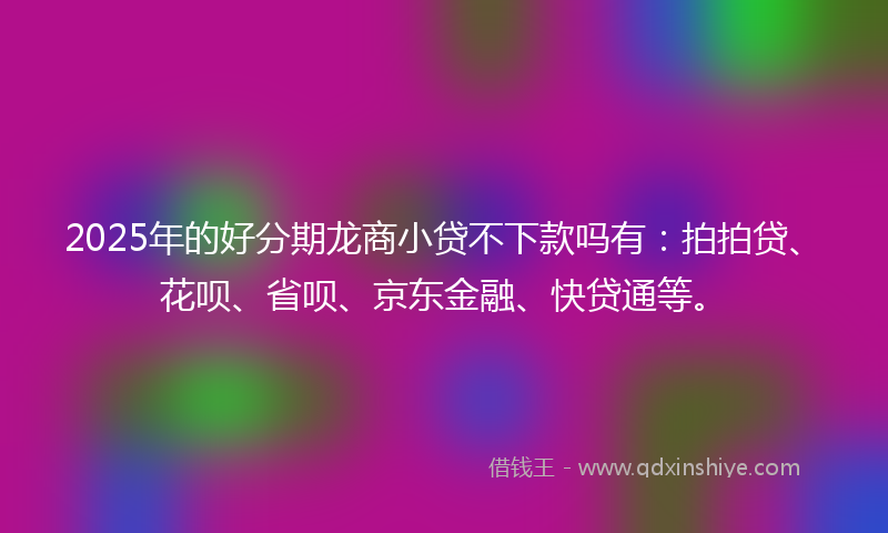 2025年的好分期龙商小贷不下款吗有：拍拍贷、花呗、省呗、京东金融、快贷通等。