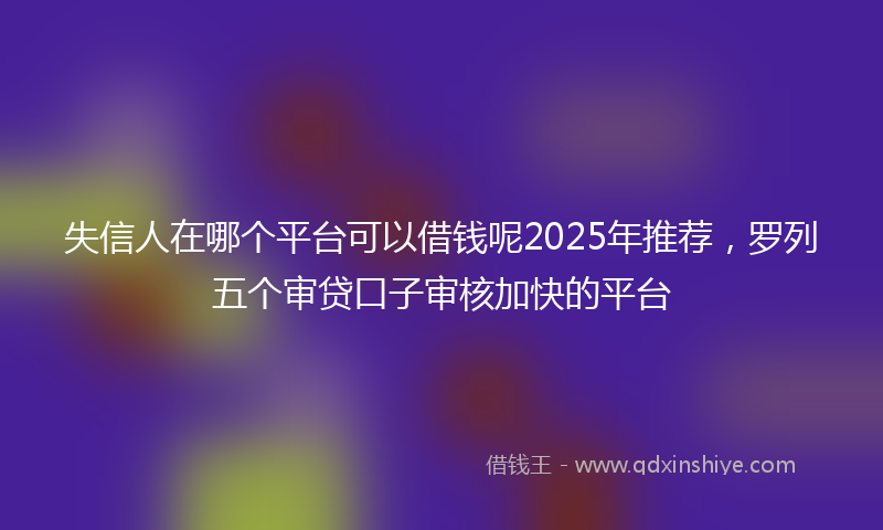 失信人在哪个平台可以借钱呢2025年推荐，罗列五个审贷口子审核加快的平台