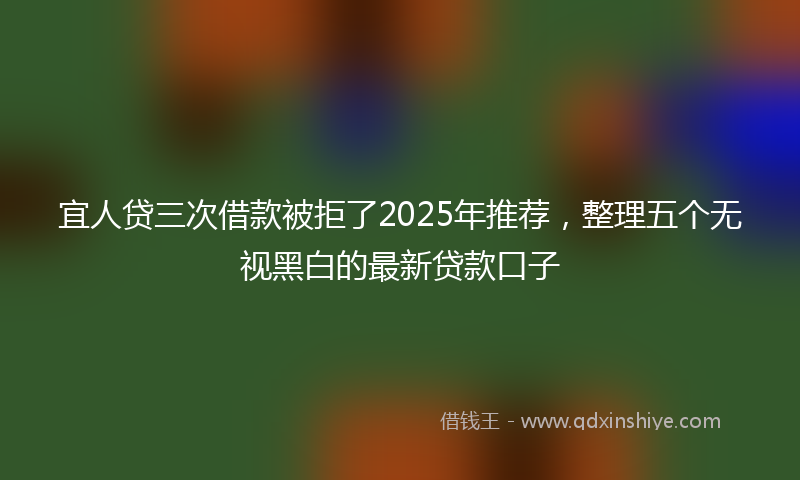 宜人贷三次借款被拒了2025年推荐，整理五个无视黑白的最新贷款口子