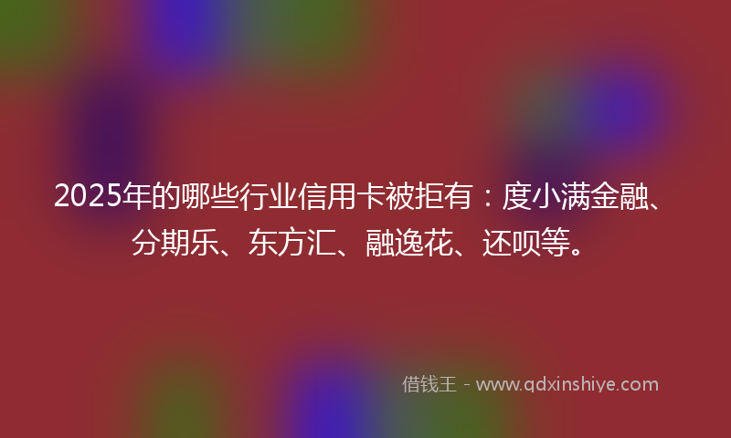 2025年的哪些行业信用卡被拒有：度小满金融、分期乐、东方汇、融逸花、还呗等。