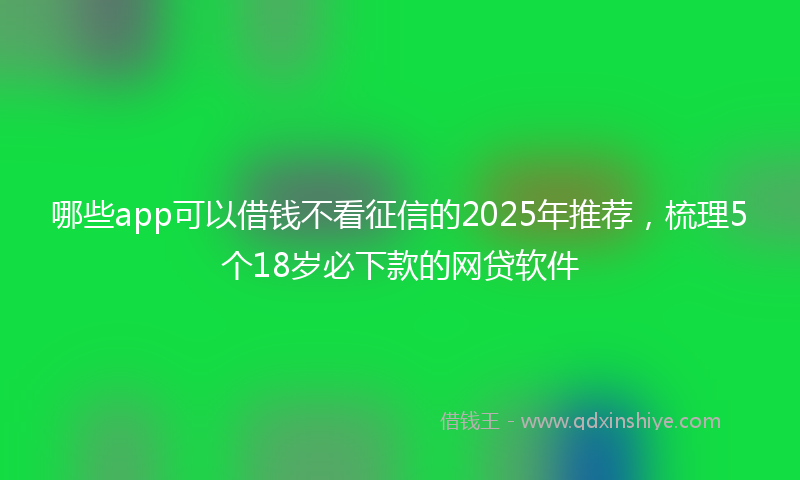 哪些app可以借钱不看征信的2025年推荐，梳理5个18岁必下款的网贷软件