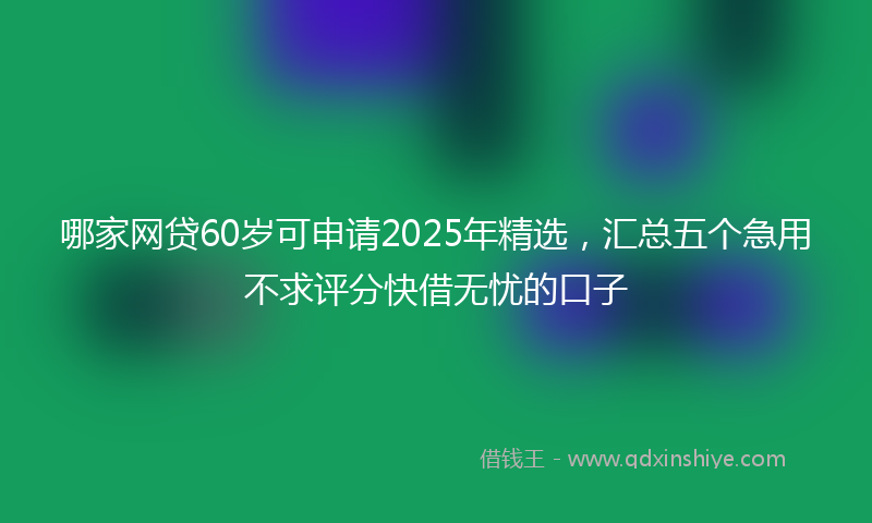 哪家网贷60岁可申请2025年精选，汇总五个急用不求评分快借无忧的口子