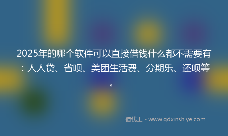 2025年的哪个软件可以直接借钱什么都不需要有：人人贷、省呗、美团生活费、分期乐、还呗等。