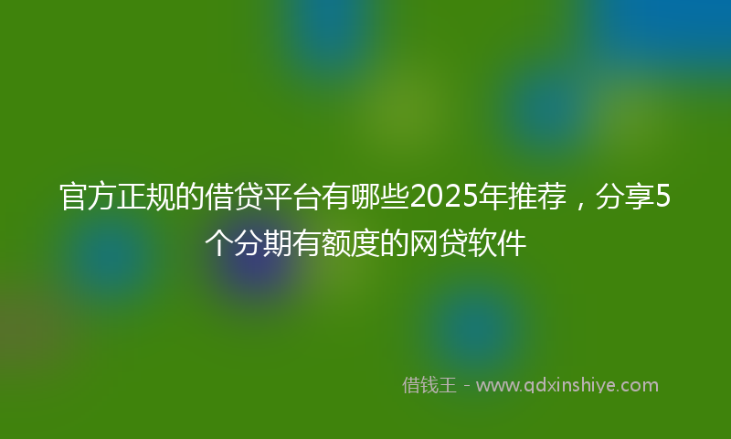 官方正规的借贷平台有哪些2025年推荐，分享5个分期有额度的网贷软件