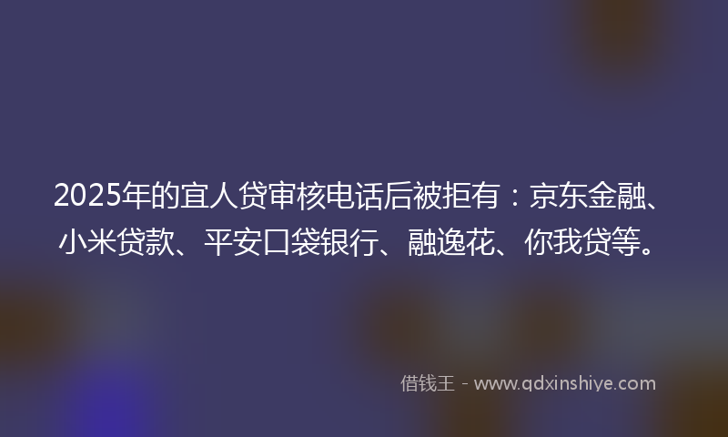 2025年的宜人贷审核电话后被拒有：京东金融、小米贷款、平安口袋银行、融逸花、你我贷等。