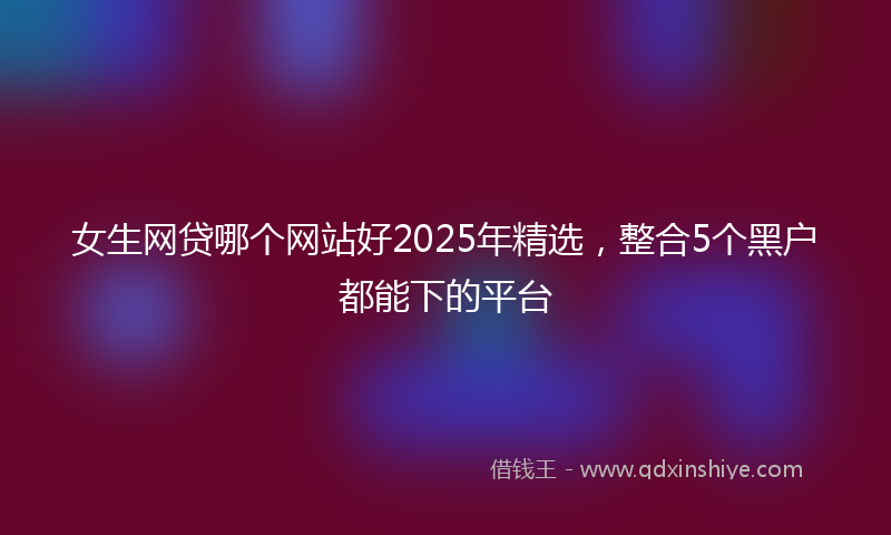 女生网贷哪个网站好2025年精选，整合5个黑户都能下的平台