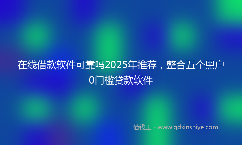 在线借款软件可靠吗2025年推荐，整合五个黑户0门槛贷款软件