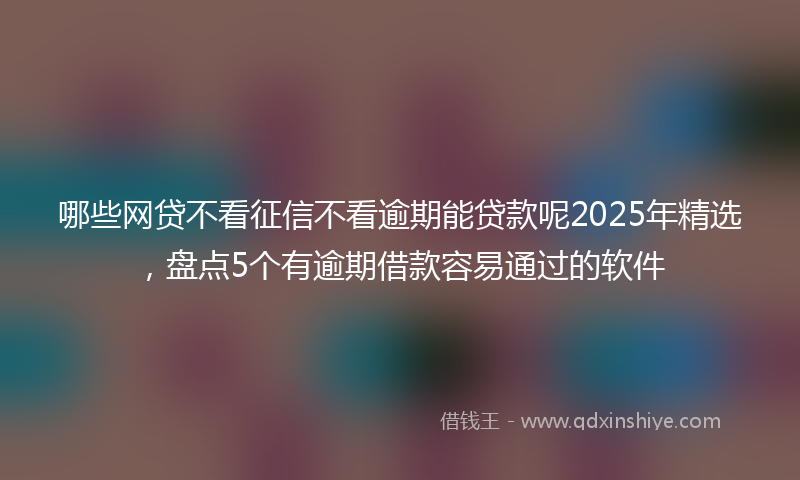 哪些网贷不看征信不看逾期能贷款呢2025年精选，盘点5个有逾期借款容易通过的软件