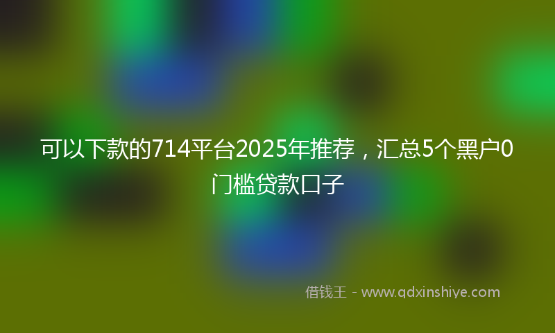 可以下款的714平台2025年推荐，汇总5个黑户0门槛贷款口子