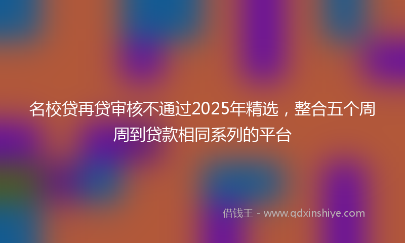 名校贷再贷审核不通过2025年精选，整合五个周周到贷款相同系列的平台