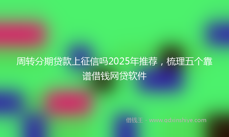 周转分期贷款上征信吗2025年推荐，梳理五个靠谱借钱网贷软件