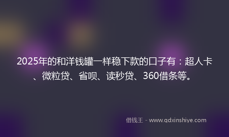 2025年的和洋钱罐一样稳下款的口子有：超人卡、微粒贷、省呗、读秒贷、360借条等。