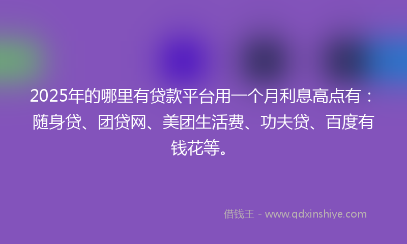 2025年的哪里有贷款平台用一个月利息高点有：随身贷、团贷网、美团生活费、功夫贷、百度有钱花等。