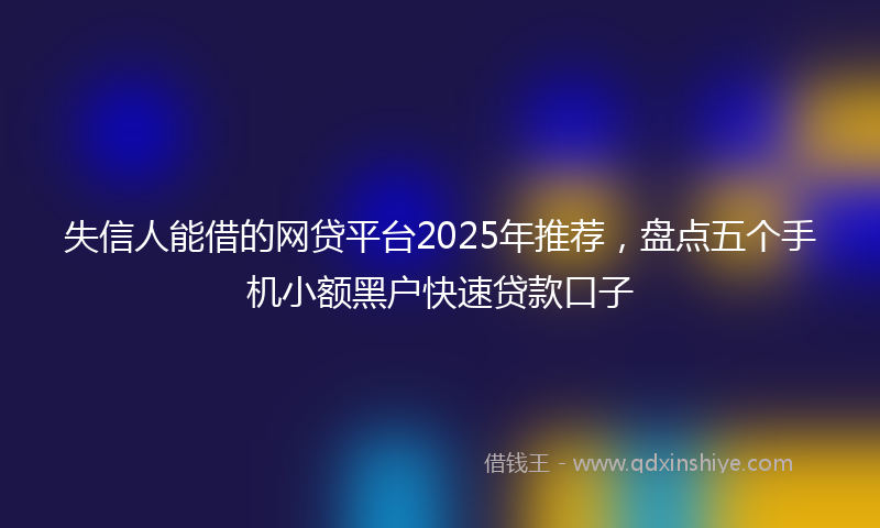 失信人能借的网贷平台2025年推荐，盘点五个手机小额黑户快速贷款口子