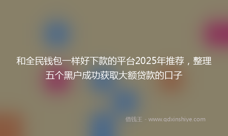 和全民钱包一样好下款的平台2025年推荐，整理五个黑户成功获取大额贷款的口子