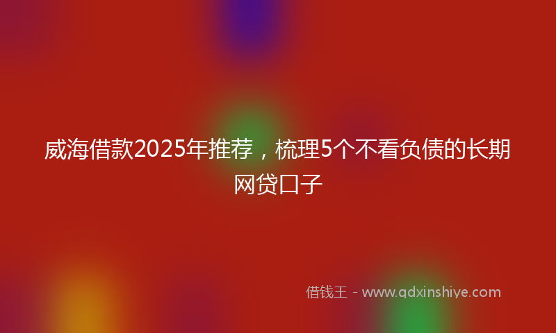 威海借款2025年推荐，梳理5个不看负债的长期网贷口子