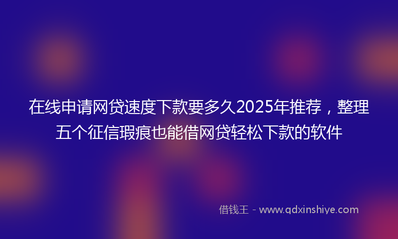 在线申请网贷速度下款要多久2025年推荐，整理五个征信瑕疵也能借网贷轻松下款的软件