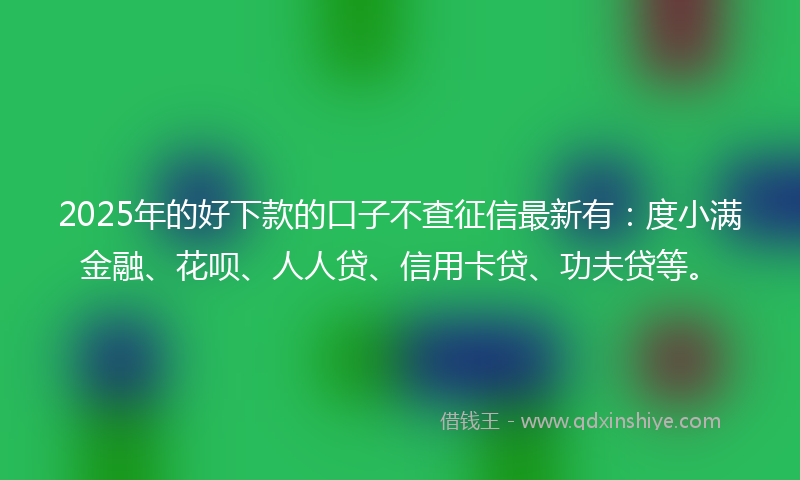 2025年的好下款的口子不查征信最新有：度小满金融、花呗、人人贷、信用卡贷、功夫贷等。