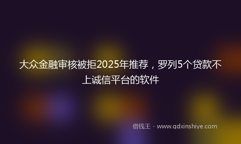 大众金融审核被拒2025年推荐，罗列5个贷款不上诚信平台的软件