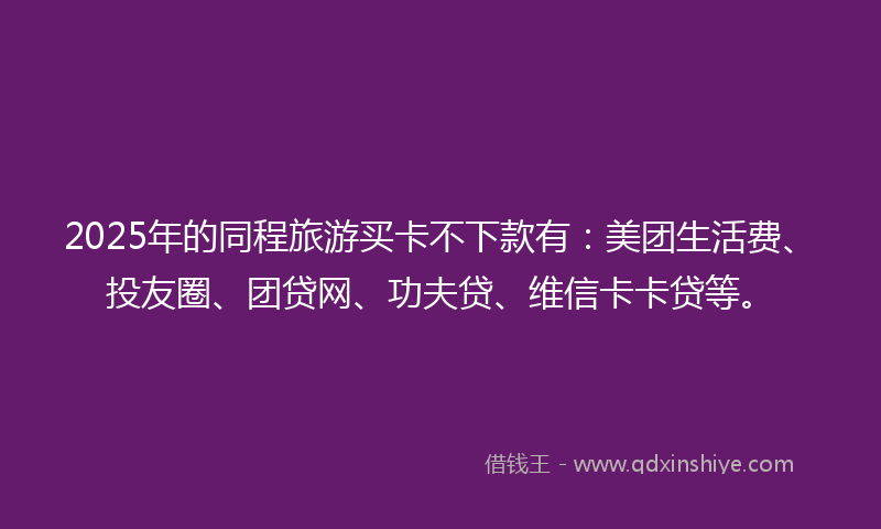 2025年的同程旅游买卡不下款有：美团生活费、投友圈、团贷网、功夫贷、维信卡卡贷等。