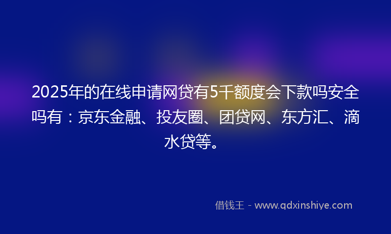 2025年的在线申请网贷有5千额度会下款吗安全吗有：京东金融、投友圈、团贷网、东方汇、滴水贷等。