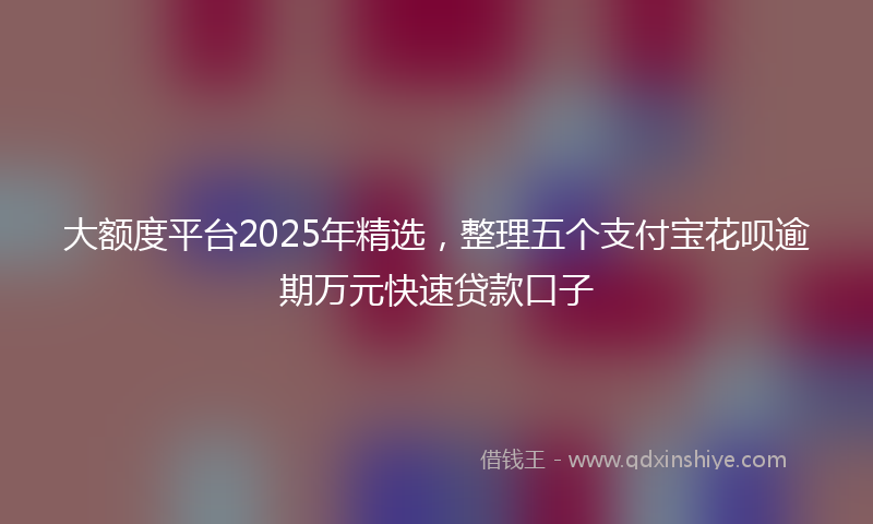 大额度平台2025年精选，整理五个支付宝花呗逾期万元快速贷款口子