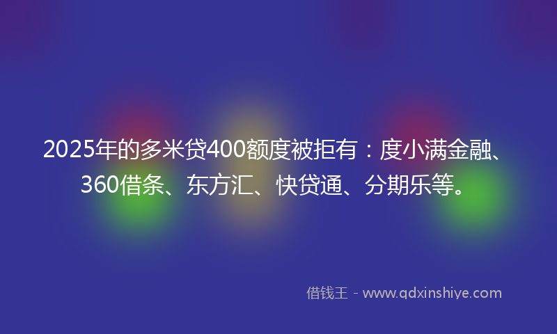 2025年的多米贷400额度被拒有：度小满金融、360借条、东方汇、快贷通、分期乐等。