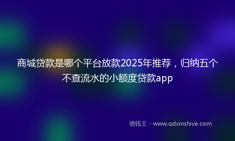 商城贷款是哪个平台放款2025年推荐，归纳五个不查流水的小额度贷款app