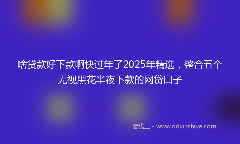 啥贷款好下款啊快过年了2025年精选，整合五个无视黑花半夜下款的网贷口子