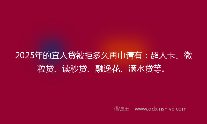 2025年的宜人贷被拒多久再申请有：超人卡、微粒贷、读秒贷、融逸花、滴水贷等。
