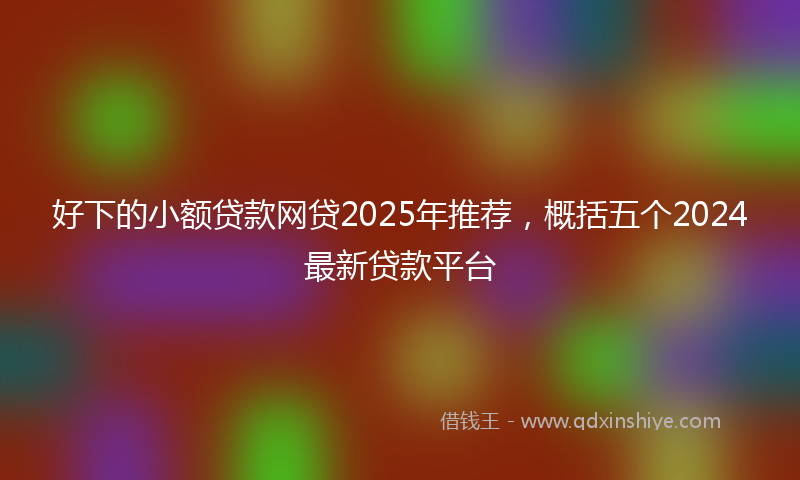 好下的小额贷款网贷2025年推荐，概括五个2024最新贷款平台