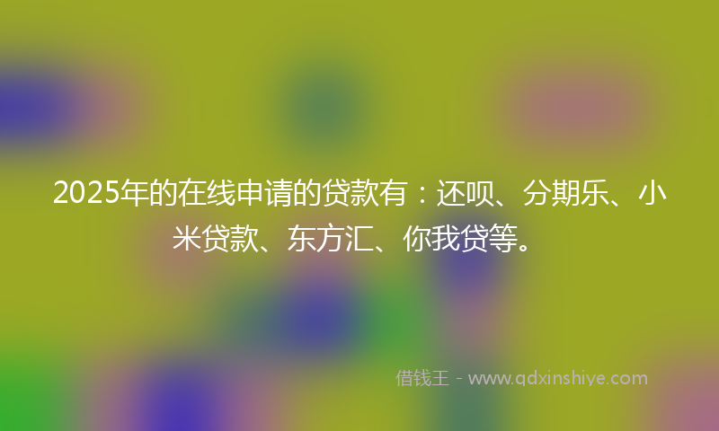 2025年的在线申请的贷款有：还呗、分期乐、小米贷款、东方汇、你我贷等。