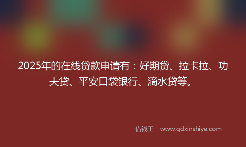 2025年的在线贷款申请有：好期贷、拉卡拉、功夫贷、平安口袋银行、滴水贷等。