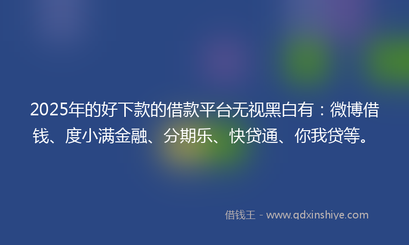 2025年的好下款的借款平台无视黑白有：微博借钱、度小满金融、分期乐、快贷通、你我贷等。